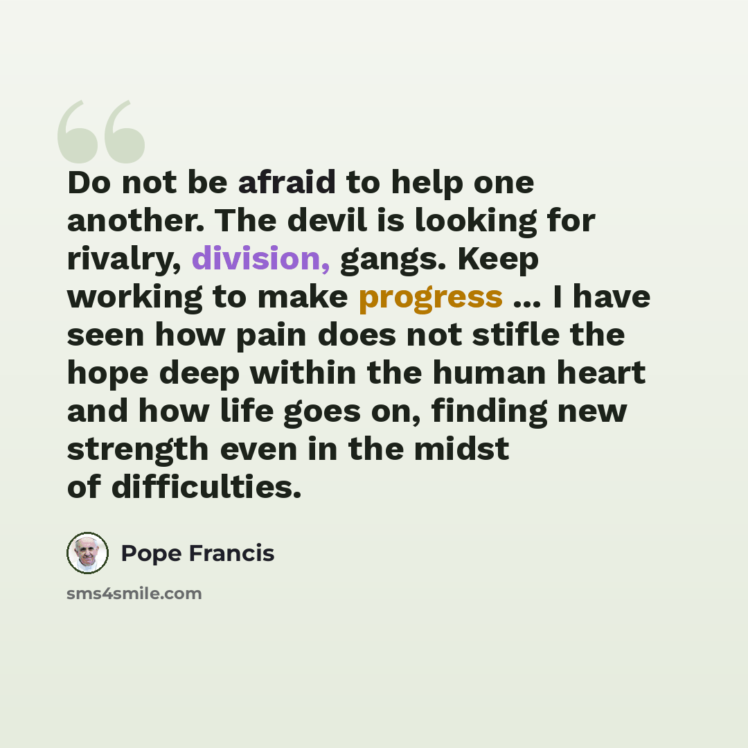 “Do not be afraid to help one another. The devil is looking for rivalry, division, gangs. Keep working to make progress ... I have seen how pain does not stifle the hope deep within the human heart and how life goes on, finding new strength even in the midst of difficulties.” quote by Pope Francis