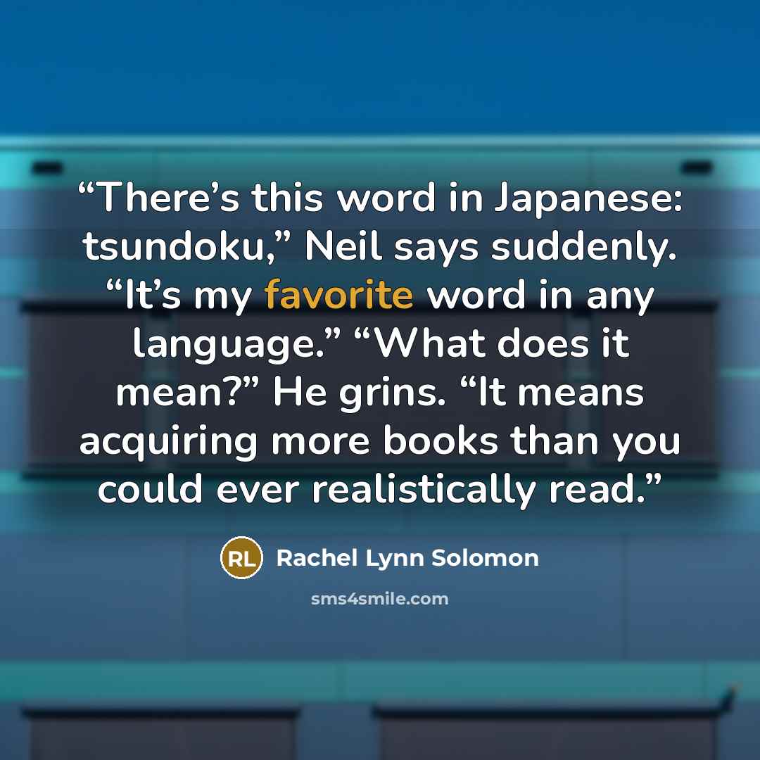 “There’s this word in Japanese: tsundoku,” Neil says suddenly. “It’s my favorite word in any language.” “What does it mean?” He grins. “It means acquiring more books than you could ever realistically read.” quote by Rachel Lynn Solomon