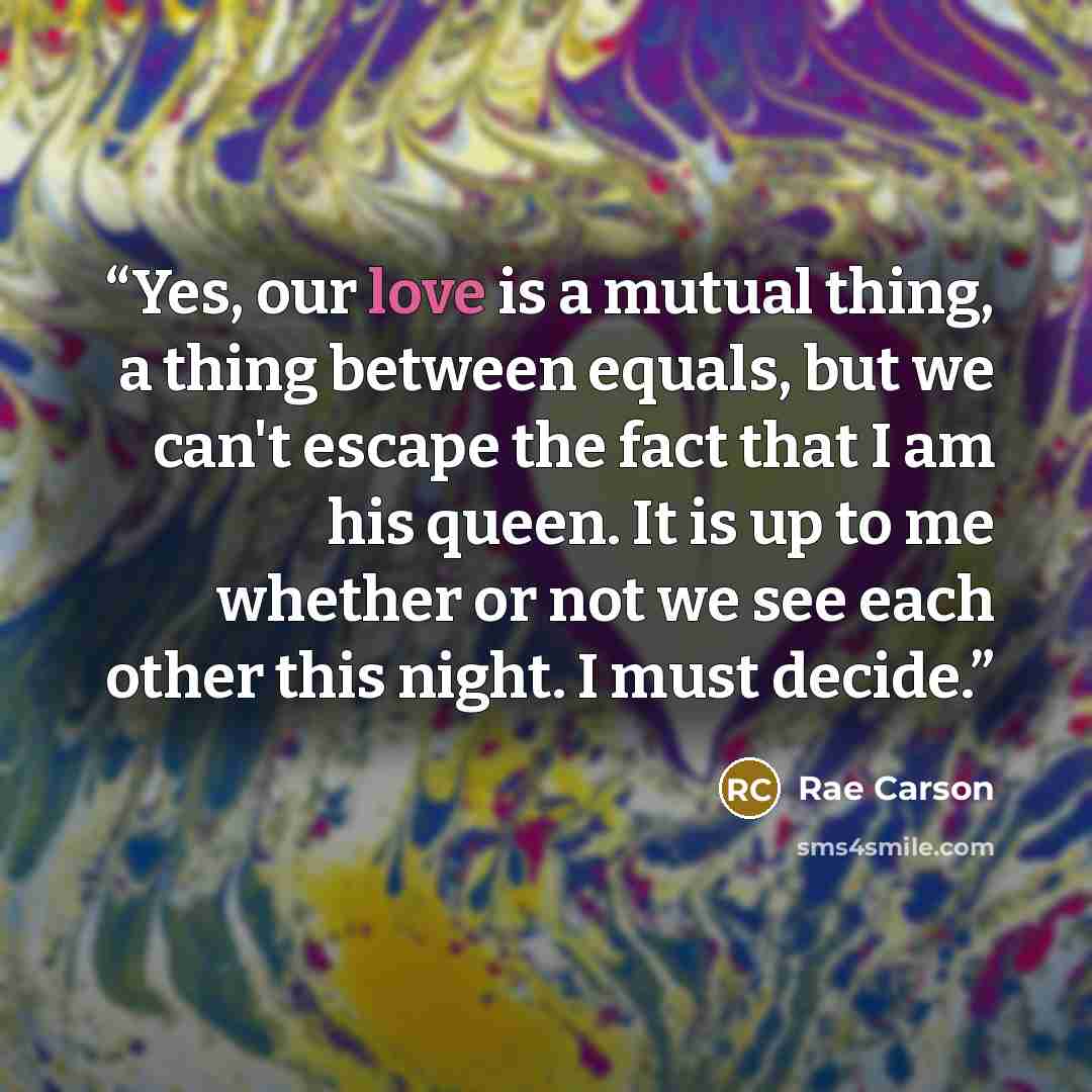 “Yes, our love is a mutual thing, a thing between equals, but we can't escape the fact that I am his queen. It is up to me whether or not we see each other this night. I must decide.” quote by Rae Carson