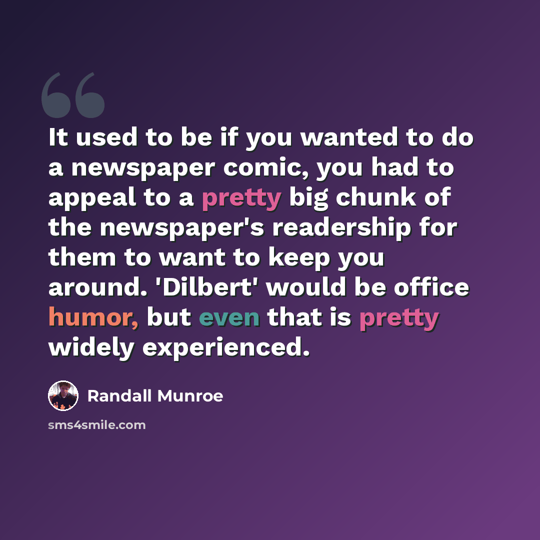 “It used to be if you wanted to do a newspaper comic, you had to appeal to a pretty big chunk of the newspaper's readership for them to want to keep you around. 'Dilbert' would be office humor, but even that is pretty widely experienced.” quote by Randall Munroe