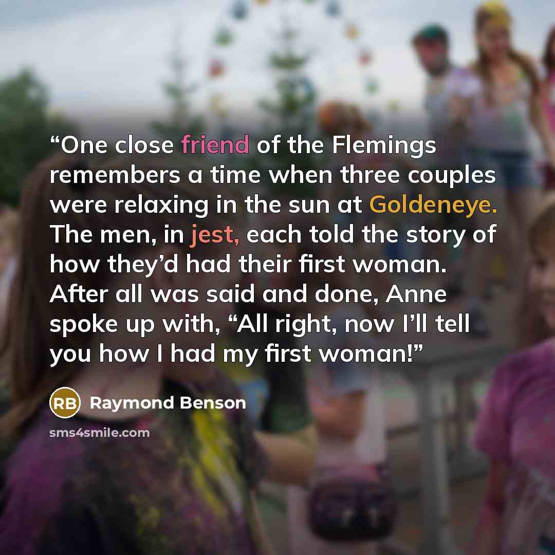“One close friend of the Flemings remembers a time when three couples were relaxing in the sun at Goldeneye. The men, in jest, each told the story of how they’d had their first woman. After all was said and done, Anne spoke up with, “All right, now I’ll tell you how I had my first woman!” quote by Raymond Benson