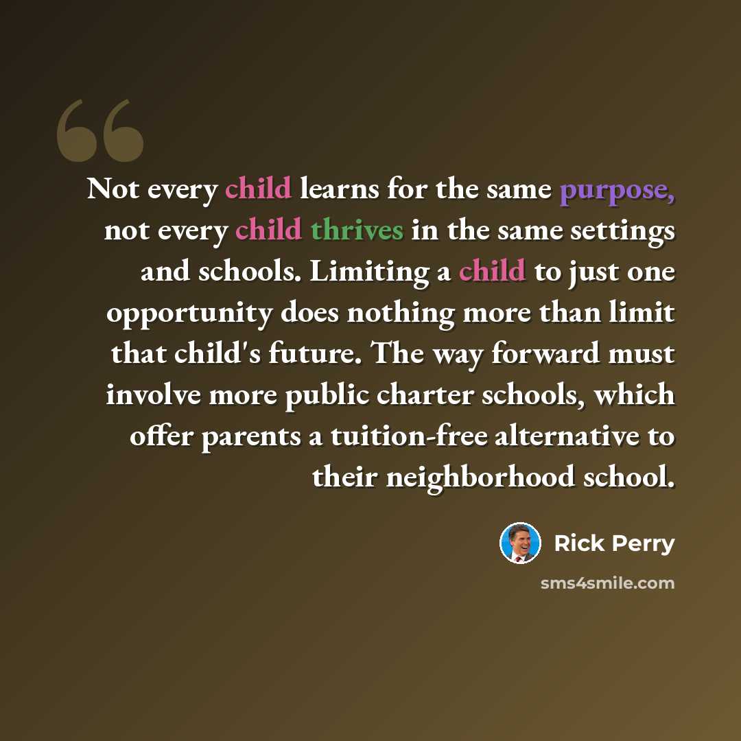 “Not every child learns for the same purpose, not every child thrives in the same settings and schools. Limiting a child to just one opportunity does nothing more than limit that child's future. The way forward must involve more public charter schools, which offer parents a tuition-free alternative…” quote by Rick Perry