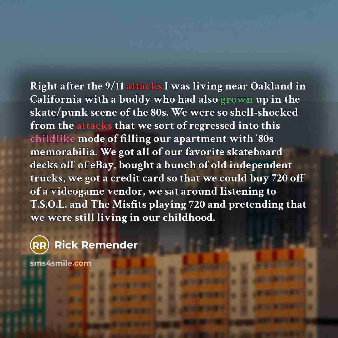 “Right after the 9/11 attacks I was living near Oakland in California with a buddy who had also grown up in the skate/punk scene of the 80s. We were so shell-shocked from the attacks that we sort of regressed into this childlike mode of filling our apartment with '80s memorabilia. We got all of our…” quote by Rick Remender