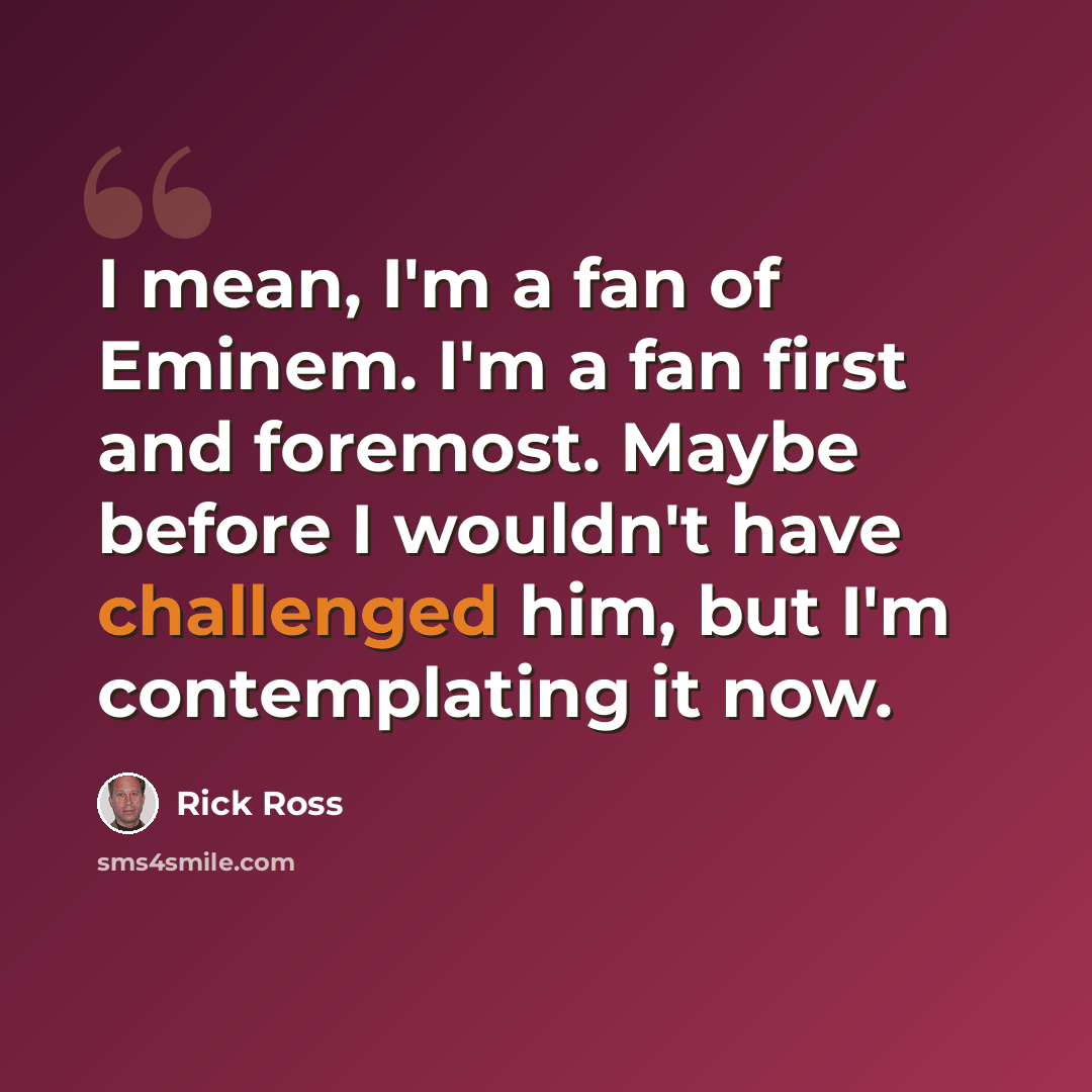 “I mean, I'm a fan of Eminem. I'm a fan first and foremost. Maybe before I wouldn't have challenged him, but I'm contemplating it now.” quote by Rick Ross