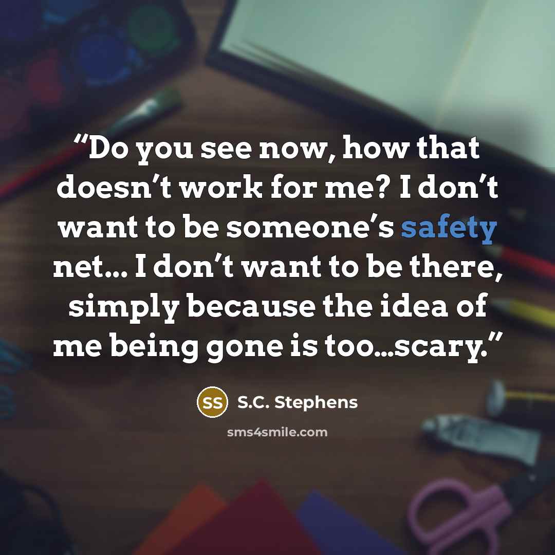 “Do you see now, how that doesn’t work for me? I don’t want to be someone’s safety net... I don’t want to be there, simply because the idea of me being gone is too…scary.” quote by S.C. Stephens
