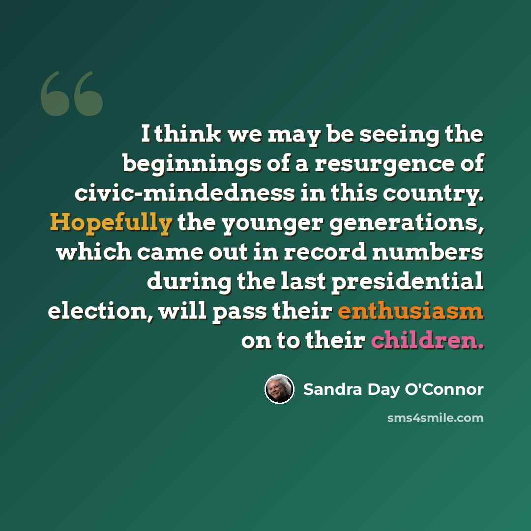 “I think we may be seeing the beginnings of a resurgence of civic-mindedness in this country. Hopefully the younger generations, which came out in record numbers during the last presidential election, will pass their enthusiasm on to their children.” quote by Sandra Day O'Connor
