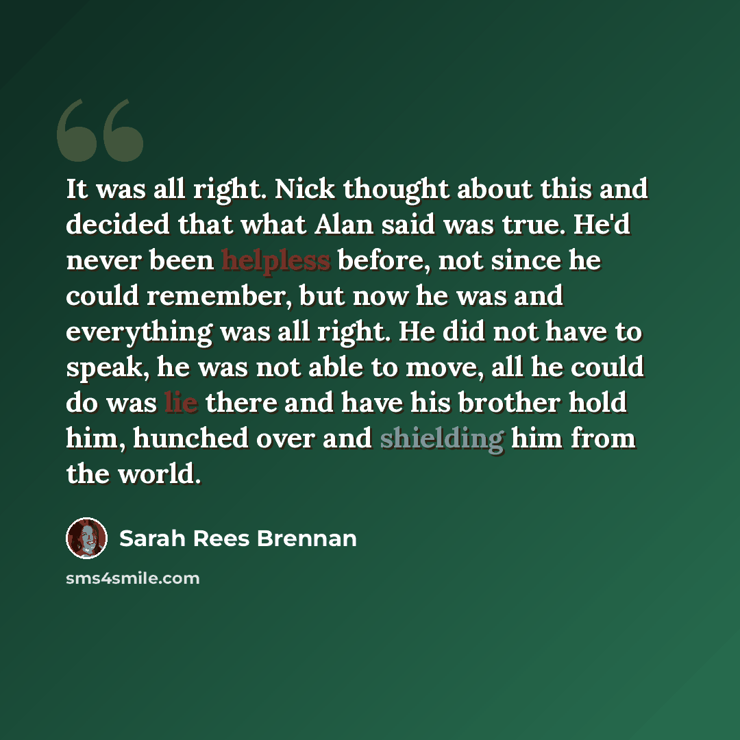 “It was all right. Nick thought about this and decided that what Alan said was true. He'd never been helpless before, not since he could remember, but now he was and everything was all right. He did not have to speak, he was not able to move, all he could do was lie there and have his brother hold…” quote by Sarah Rees Brennan