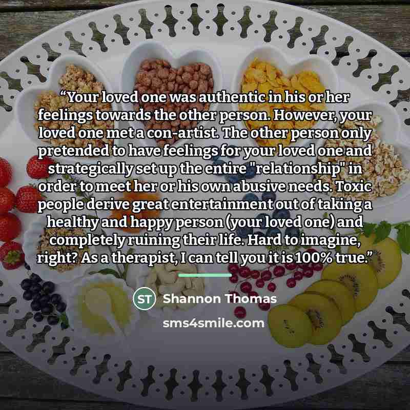 “Your loved one was authentic in his or her feelings towards the other person. However, your loved one met a con-artist. The other person only pretended to have feelings for your loved one and strategically set up the entire "relationship" in order to meet her or his own abusive needs. Toxic people…” quote by Shannon Thomas