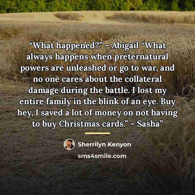 “What happened?” – Abigail “What always happens when preternatural powers are unleashed or go to war, and no one cares about the collateral damage during the battle. I lost my entire family in the blink of an eye. Buy hey, I saved a lot of money on not having to buy Christmas cards.” – Sasha” quote by Sherrilyn Kenyon