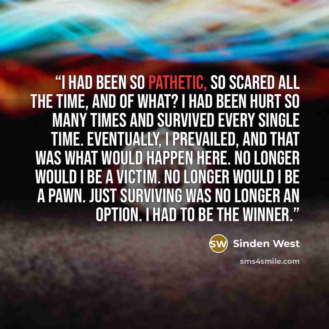 “I had been so pathetic, so scared all the time, and of what? I had been hurt so many times and survived every single time. Eventually, I prevailed, and that was what would happen here. No longer would I be a victim. No longer would I be a pawn. Just surviving was no longer an option. I had to be…” quote by Sinden West
