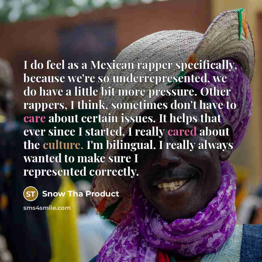 “I do feel as a Mexican rapper specifically, because we're so underrepresented, we do have a little bit more pressure. Other rappers, I think, sometimes don't have to care about certain issues. It helps that ever since I started, I really cared about the culture. I'm bilingual. I really always…” quote by Snow Tha Product