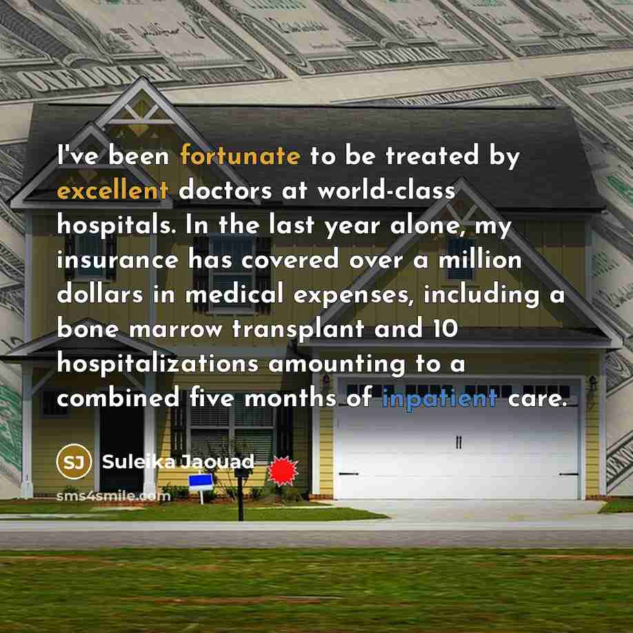 “I've been fortunate to be treated by excellent doctors at world-class hospitals. In the last year alone, my insurance has covered over a million dollars in medical expenses, including a bone marrow transplant and 10 hospitalizations amounting to a combined five months of inpatient care.” quote by Suleika Jaouad