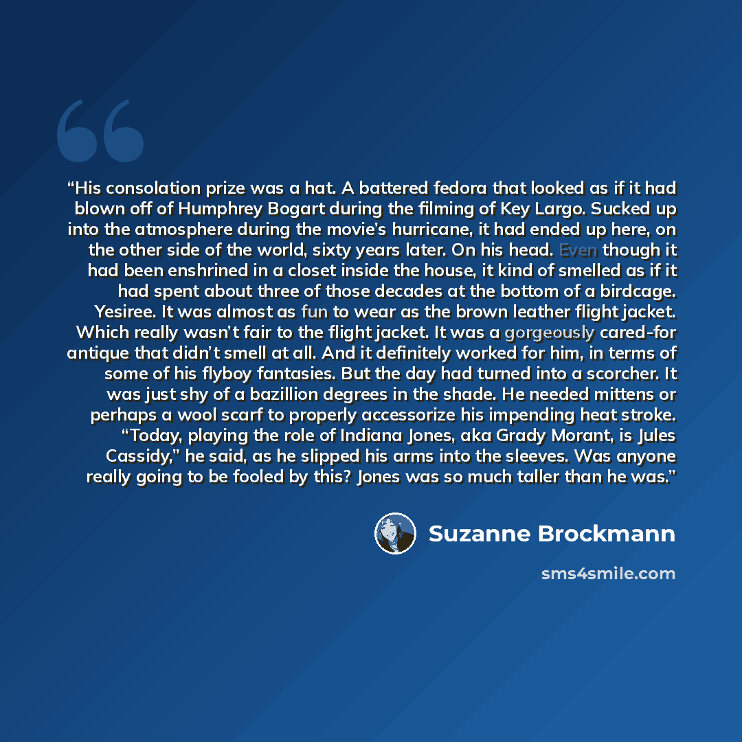 “His consolation prize was a hat. A battered fedora that looked as if it had blown off of Humphrey Bogart during the filming of Key Largo. Sucked up into the atmosphere during the movie’s hurricane, it had ended up here, on the other side of the world, sixty years later. On his head. Even though it…” quote by Suzanne Brockmann