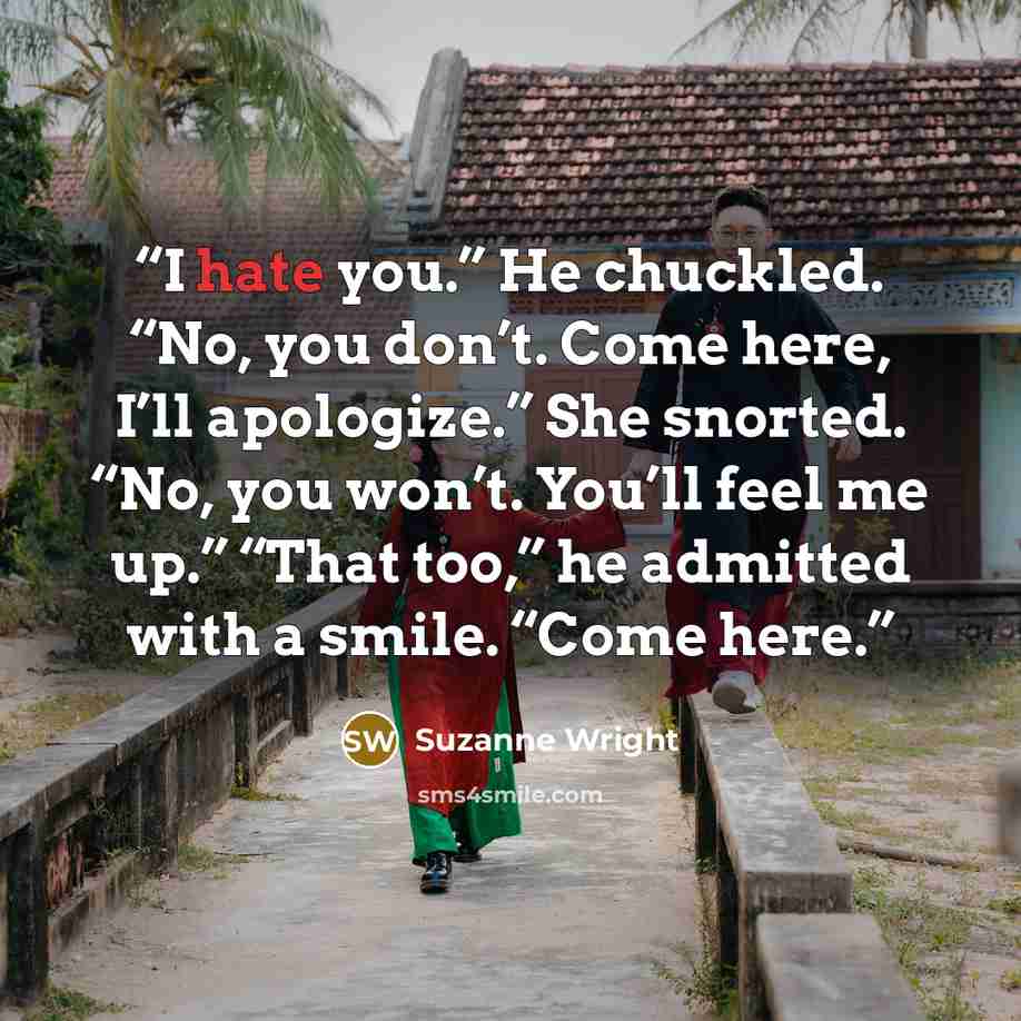 “I hate you.” He chuckled. “No, you don’t. Come here, I’ll apologize.” She snorted. “No, you won’t. You’ll feel me up.” “That too,” he admitted with a smile. “Come here.” quote by Suzanne Wright