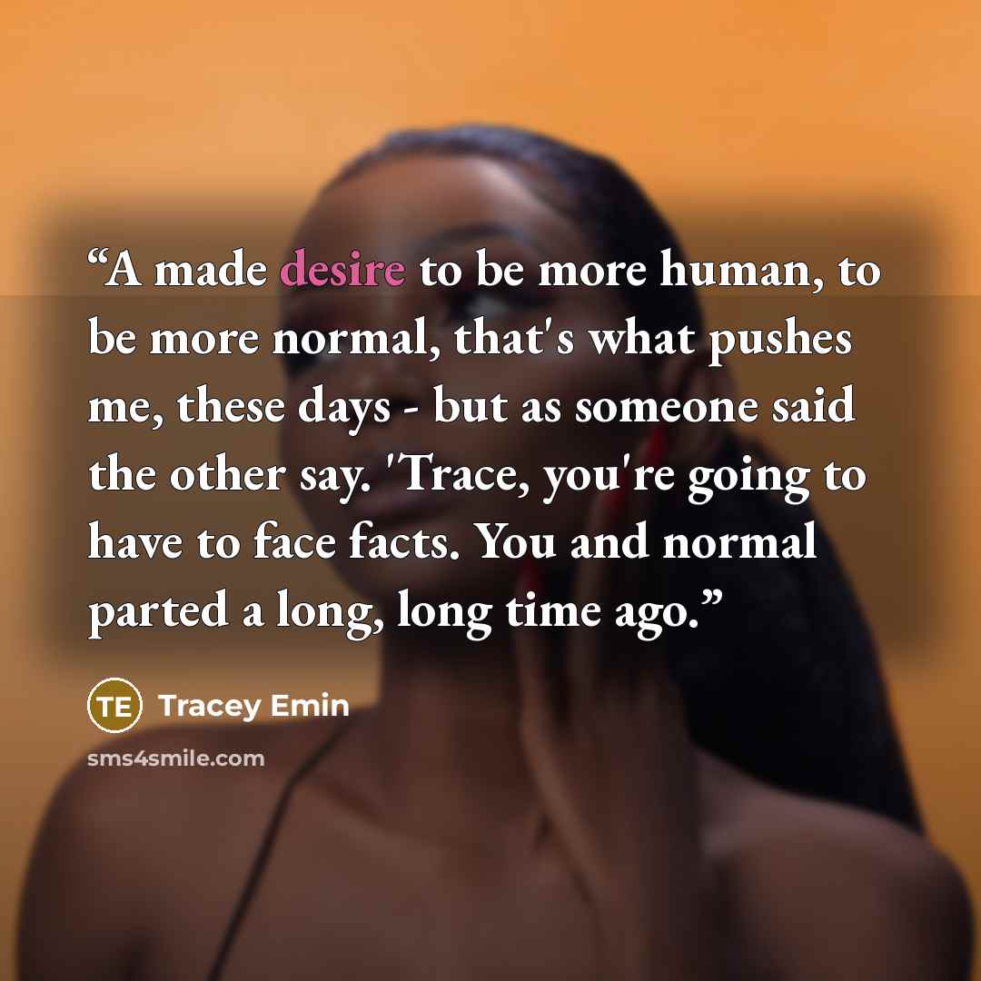 “A made desire to be more human, to be more normal, that's what pushes me, these days - but as someone said the other say. 'Trace, you're going to have to face facts. You and normal parted a long, long time ago.” quote by Tracey Emin