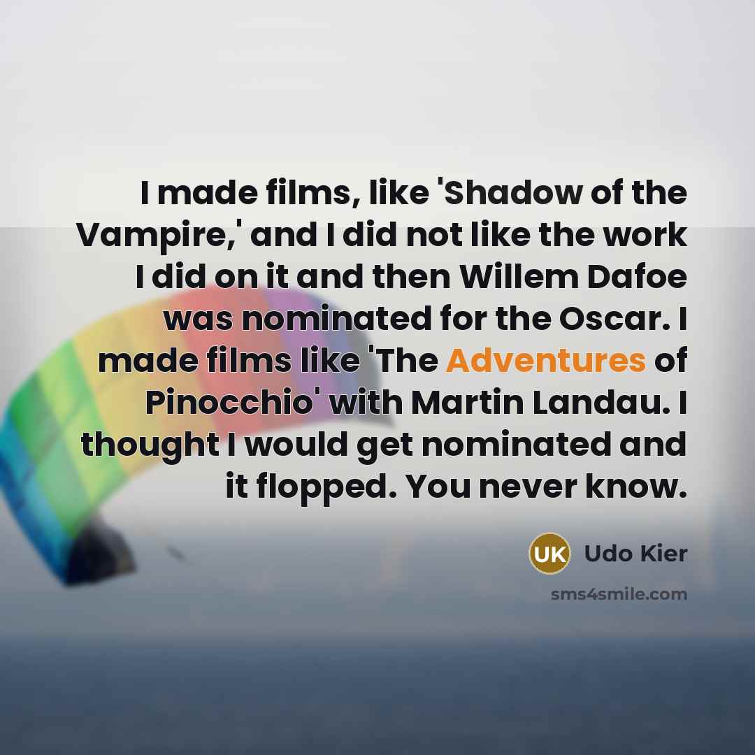 “I made films, like 'Shadow of the Vampire,' and I did not like the work I did on it and then Willem Dafoe was nominated for the Oscar. I made films like 'The Adventures of Pinocchio' with Martin Landau. I thought I would get nominated and it flopped. You never know.” quote by Udo Kier
