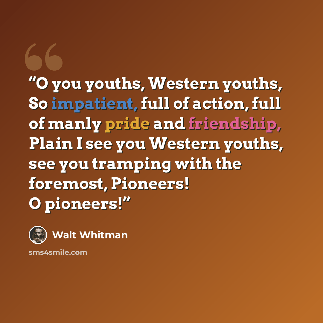 “O you youths, Western youths, So impatient, full of action, full of manly pride and friendship, Plain I see you Western youths, see you tramping with the foremost, Pioneers! O pioneers!” quote by Walt Whitman