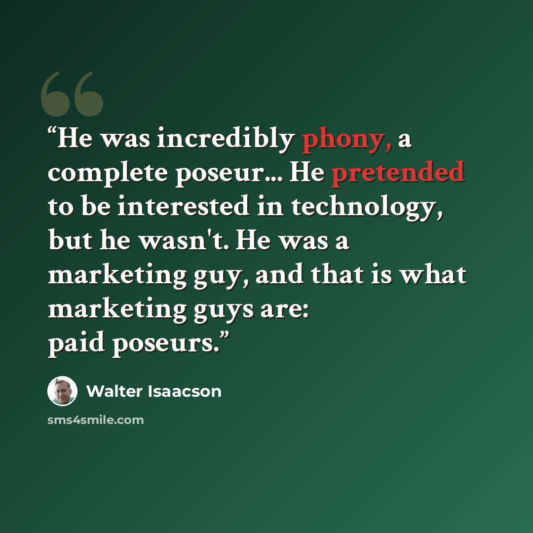 “He was incredibly phony, a complete poseur... He pretended to be interested in technology, but he wasn't. He was a marketing guy, and that is what marketing guys are: paid poseurs.” quote by Walter Isaacson