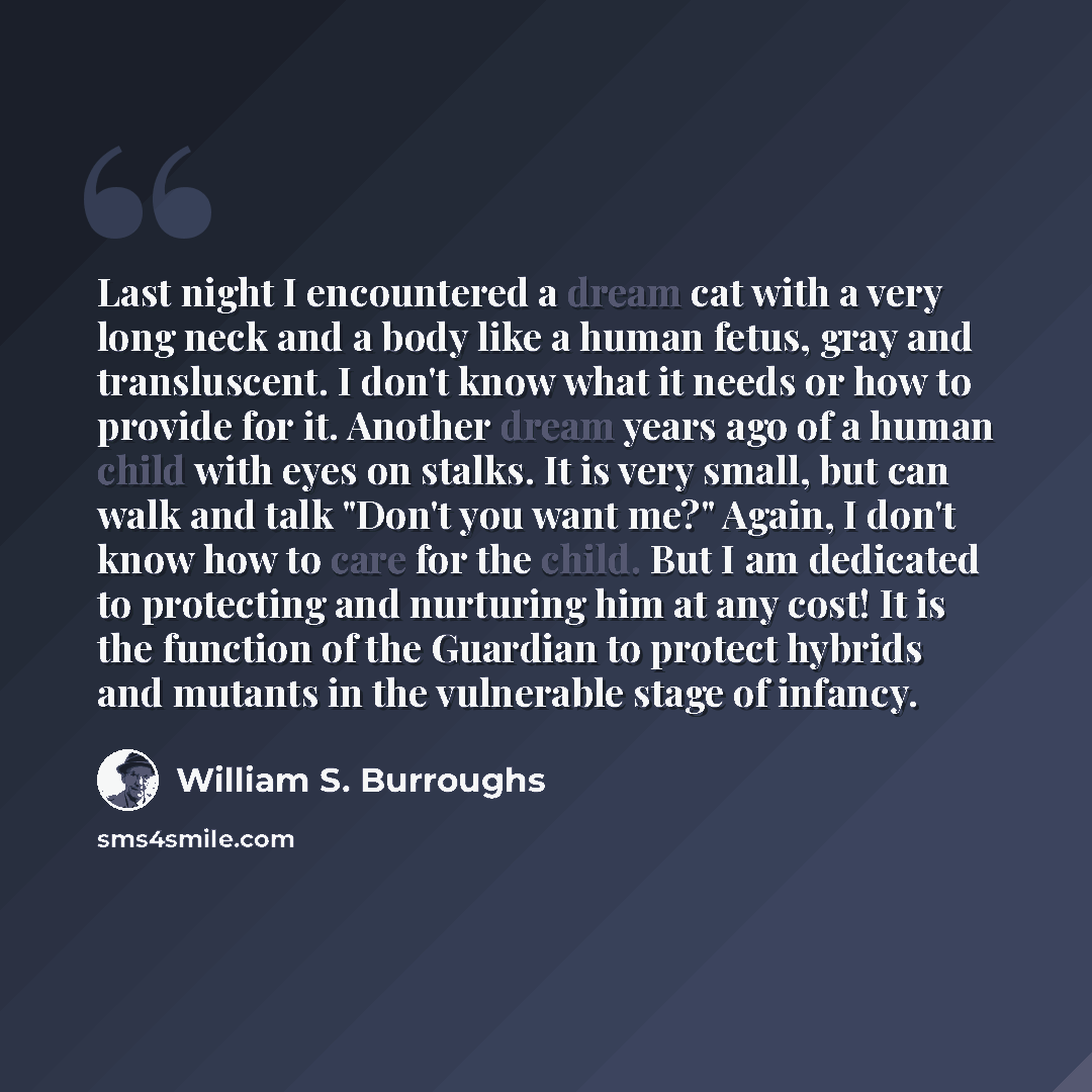 “Last night I encountered a dream cat with a very long neck and a body like a human fetus, gray and transluscent. I don't know what it needs or how to provide for it. Another dream years ago of a human child with eyes on stalks. It is very small, but can walk and talk "Don't you want me?" Again, I…” quote by William S. Burroughs