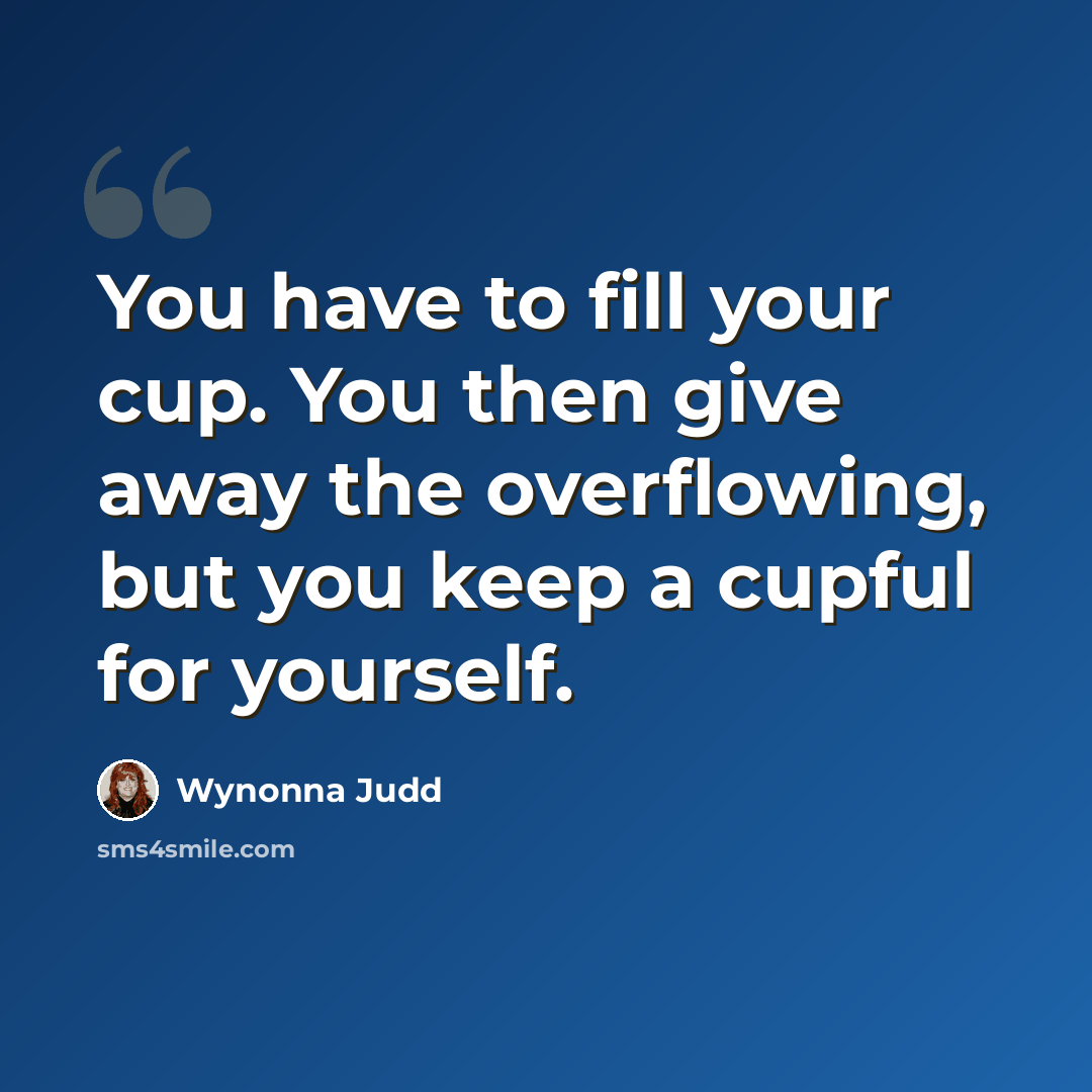 “You have to fill your cup. You then give away the overflowing, but you keep a cupful for yourself.” quote by Wynonna Judd