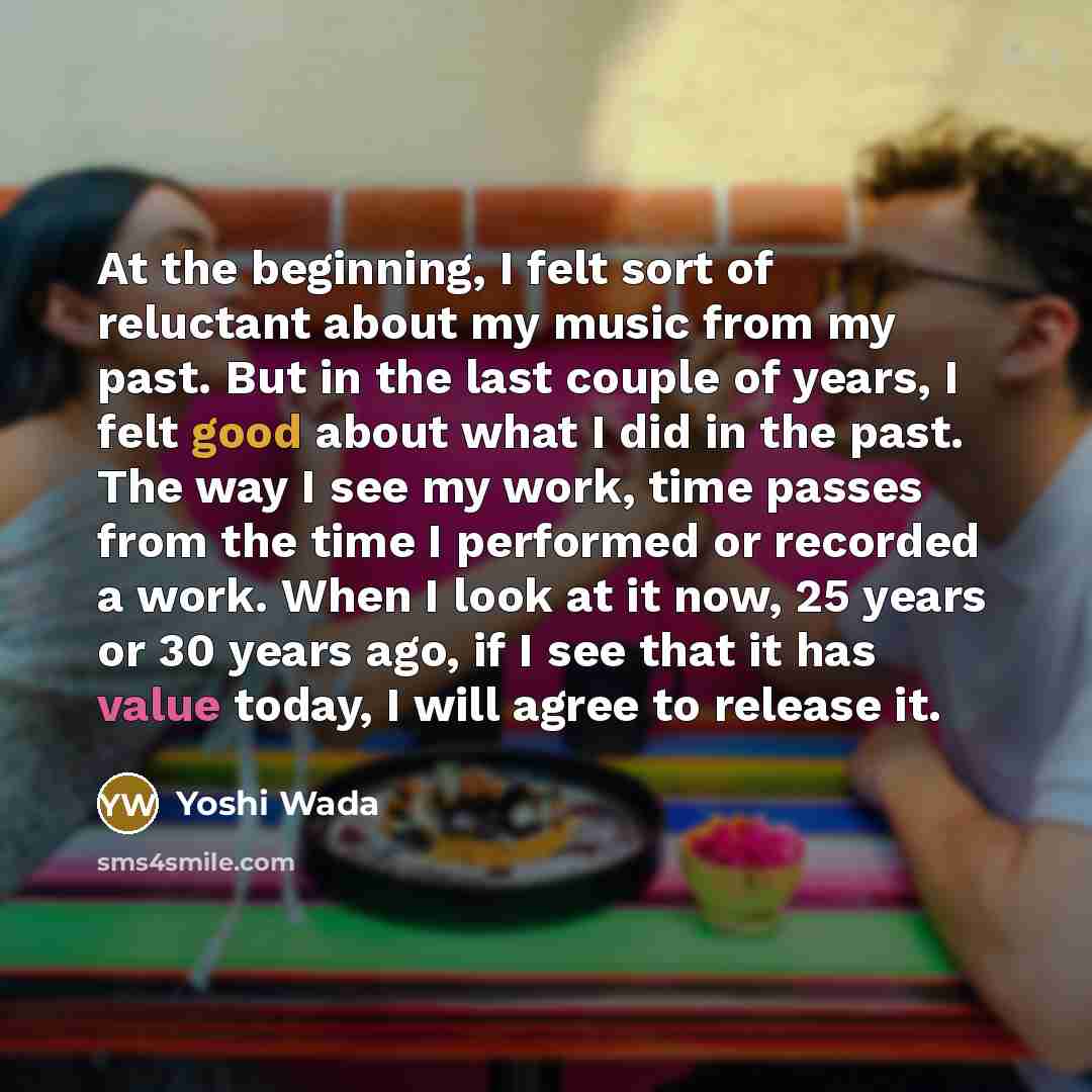 “At the beginning, I felt sort of reluctant about my music from my past. But in the last couple of years, I felt good about what I did in the past. The way I see my work, time passes from the time I performed or recorded a work. When I look at it now, 25 years or 30 years ago, if I see that it has…” quote by Yoshi Wada