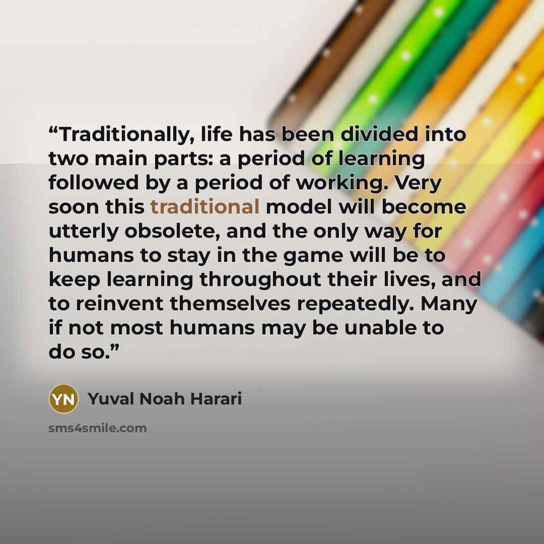 “Traditionally, life has been divided into two main parts: a period of learning followed by a period of working. Very soon this traditional model will become utterly obsolete, and the only way for humans to stay in the game will be to keep learning throughout their lives, and to reinvent themselves…” quote by Yuval Noah Harari