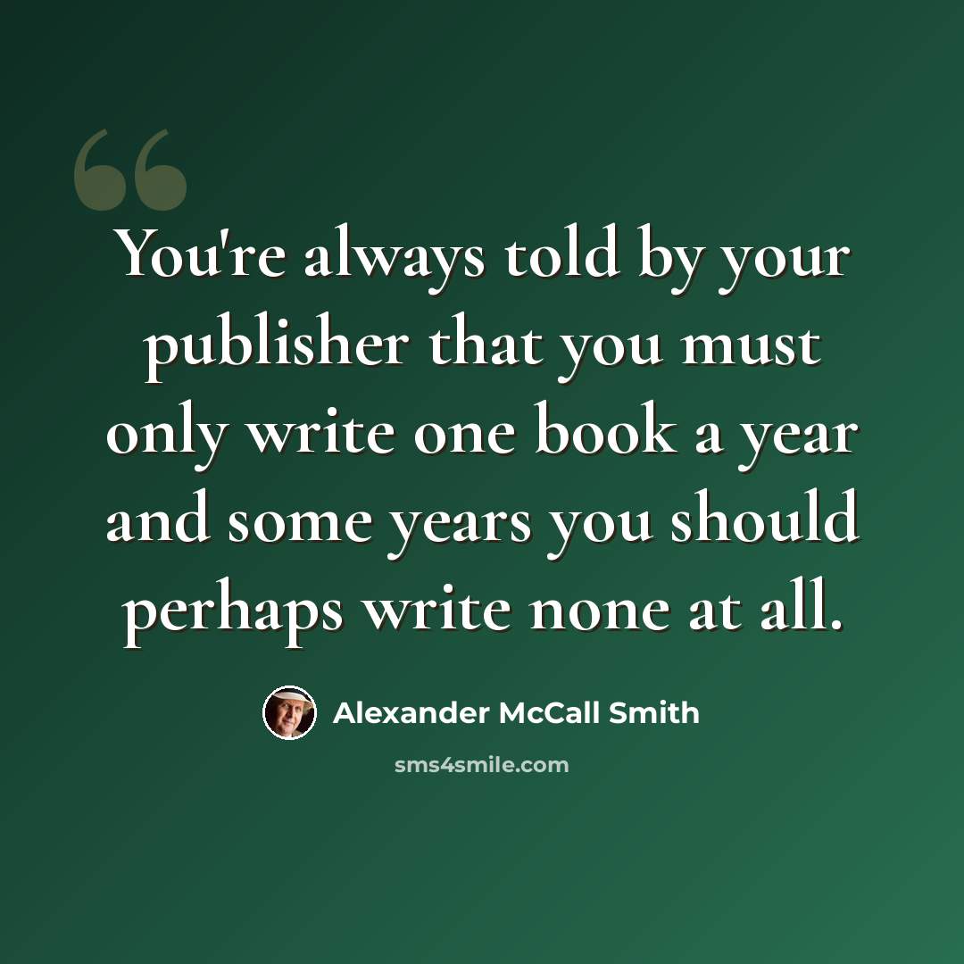 “You're always told by your publisher that you must only write one book a year and some years you should perhaps write none at all.” quote by Alexander McCall Smith