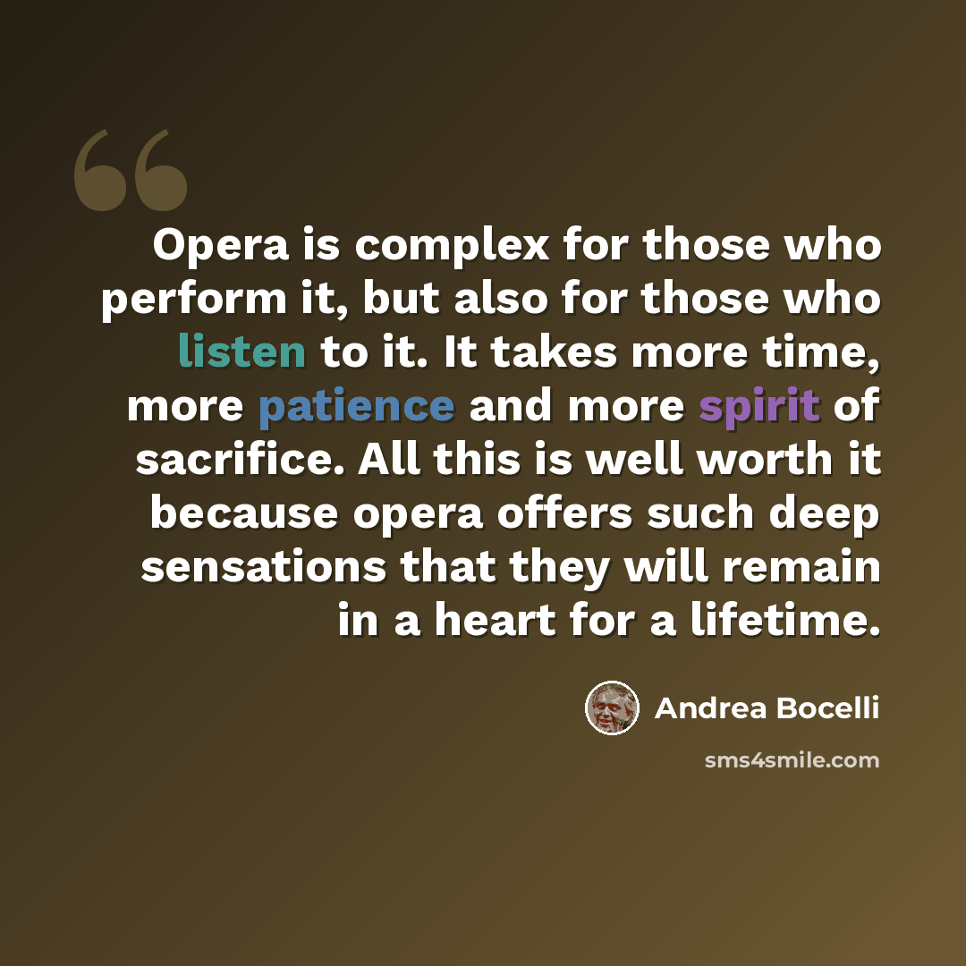 “Opera is complex for those who perform it, but also for those who listen to it. It takes more time, more patience and more spirit of sacrifice. All this is well worth it because opera offers such deep sensations that they will remain in a heart for a lifetime.” quote by Andrea Bocelli