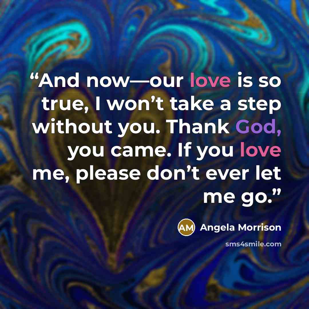 “And now—our love is so true, I won’t take a step without you. Thank God, you came. If you love me, please don’t ever let me go.” quote by Angela Morrison