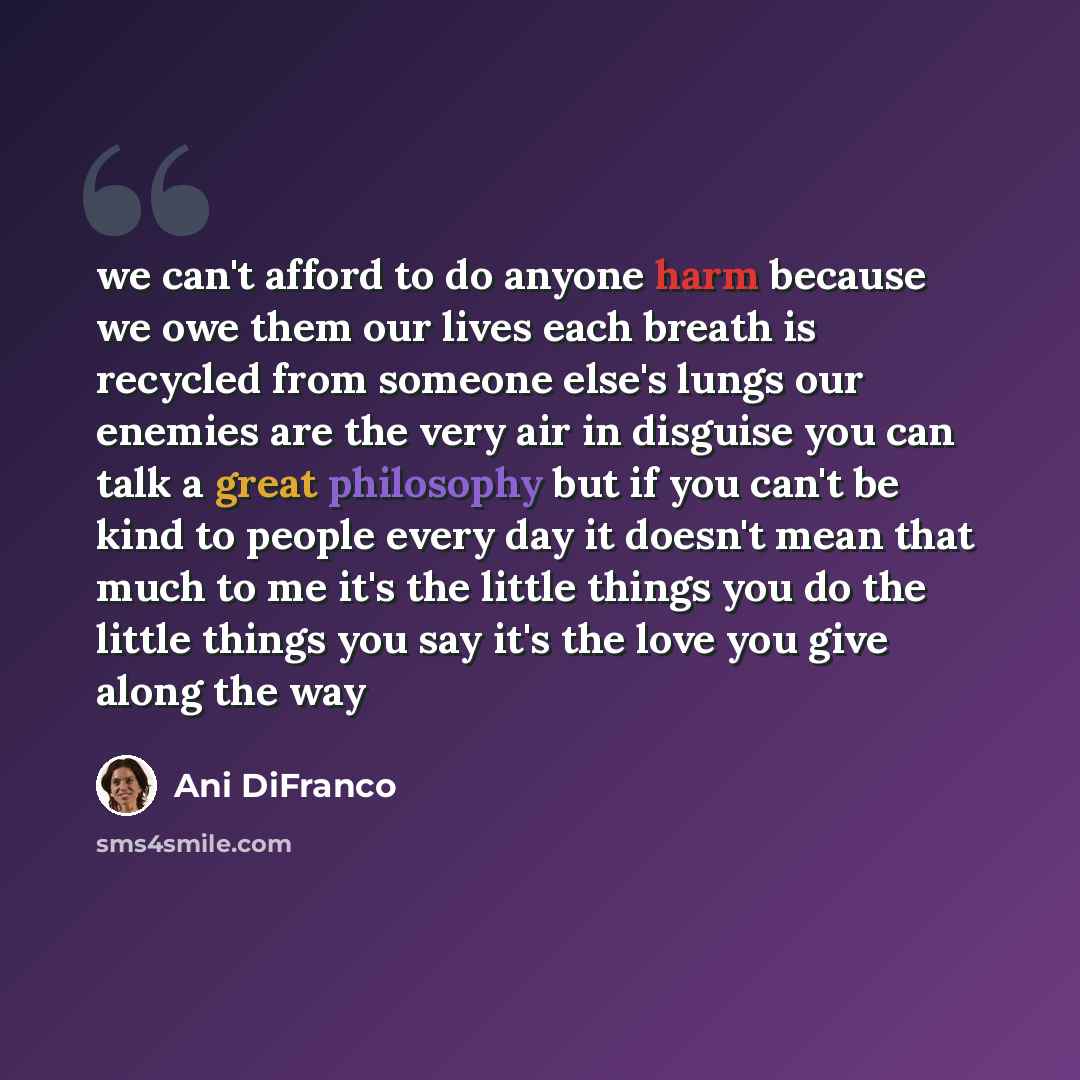 “we can't afford to do anyone harm because we owe them our lives each breath is recycled from someone else's lungs our enemies are the very air in disguise you can talk a great philosophy but if you can't be kind to people every day it doesn't mean that much to me it's the little things you do the…” quote by Ani DiFranco