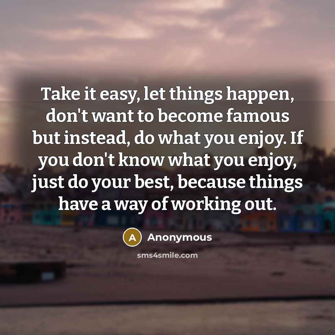 “Take it easy, let things happen, don't want to become famous but instead, do what you enjoy. If you don't know what you enjoy, just do your best, because things have a way of working out.” quote by Anonymous