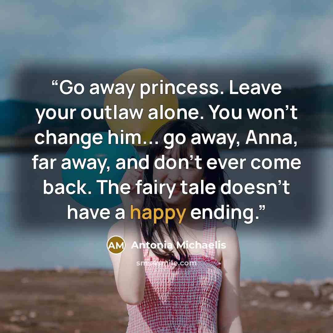 “Go away princess. Leave your outlaw alone. You won't change him... go away, Anna, far away, and don't ever come back. The fairy tale doesn't have a happy ending.” quote by Antonia Michaelis