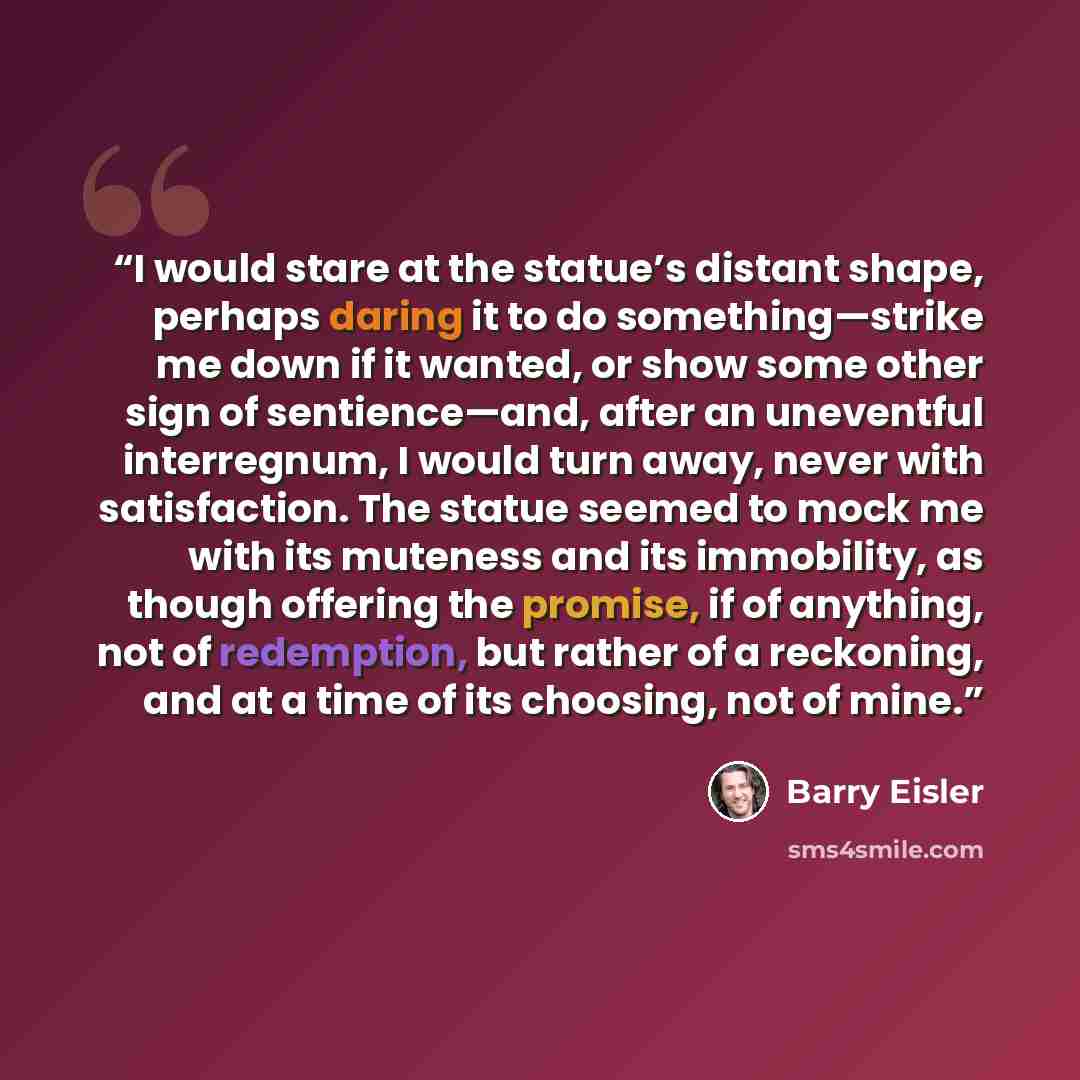 “I would stare at the statue’s distant shape, perhaps daring it to do something—strike me down if it wanted, or show some other sign of sentience—and, after an uneventful interregnum, I would turn away, never with satisfaction. The statue seemed to mock me with its muteness and its immobility, as…” quote by Barry Eisler