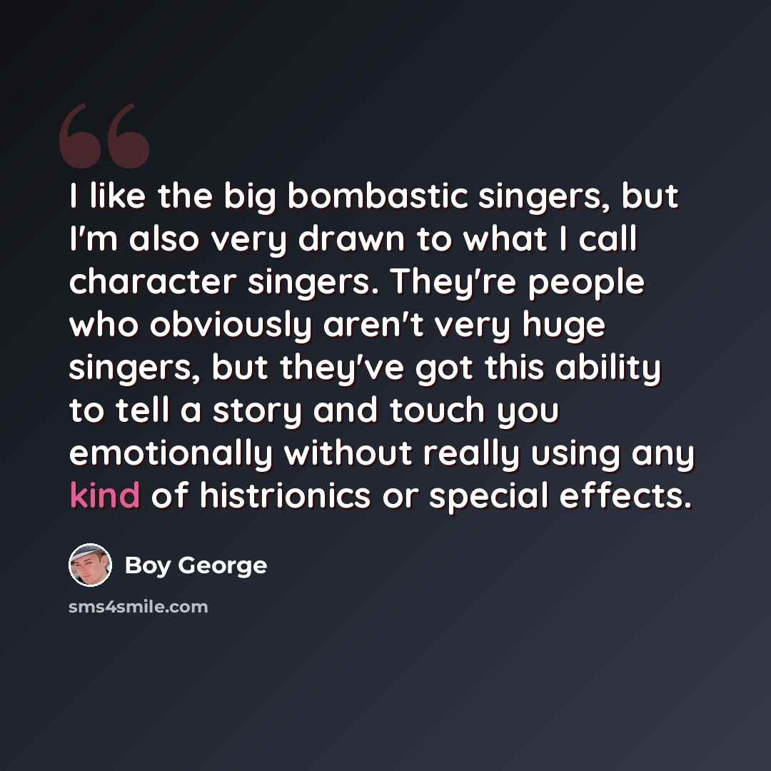 “I like the big bombastic singers, but I'm also very drawn to what I call character singers. They're people who obviously aren't very huge singers, but they've got this ability to tell a story and touch you emotionally without really using any kind of histrionics or special effects.” quote by Boy George