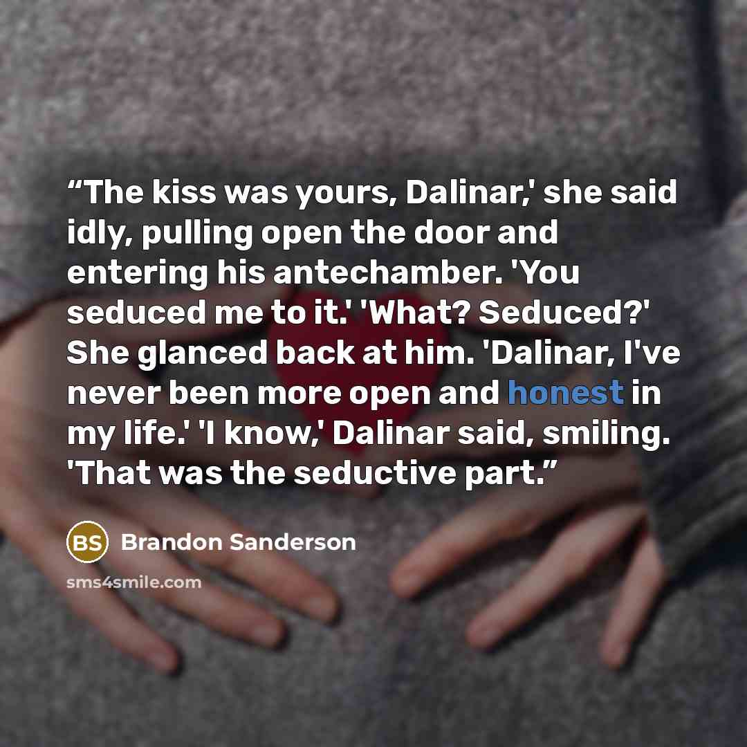 “The kiss was yours, Dalinar,' she said idly, pulling open the door and entering his antechamber. 'You seduced me to it.' 'What? Seduced?' She glanced back at him. 'Dalinar, I've never been more open and honest in my life.' 'I know,' Dalinar said, smiling. 'That was the seductive part.” quote by Brandon Sanderson