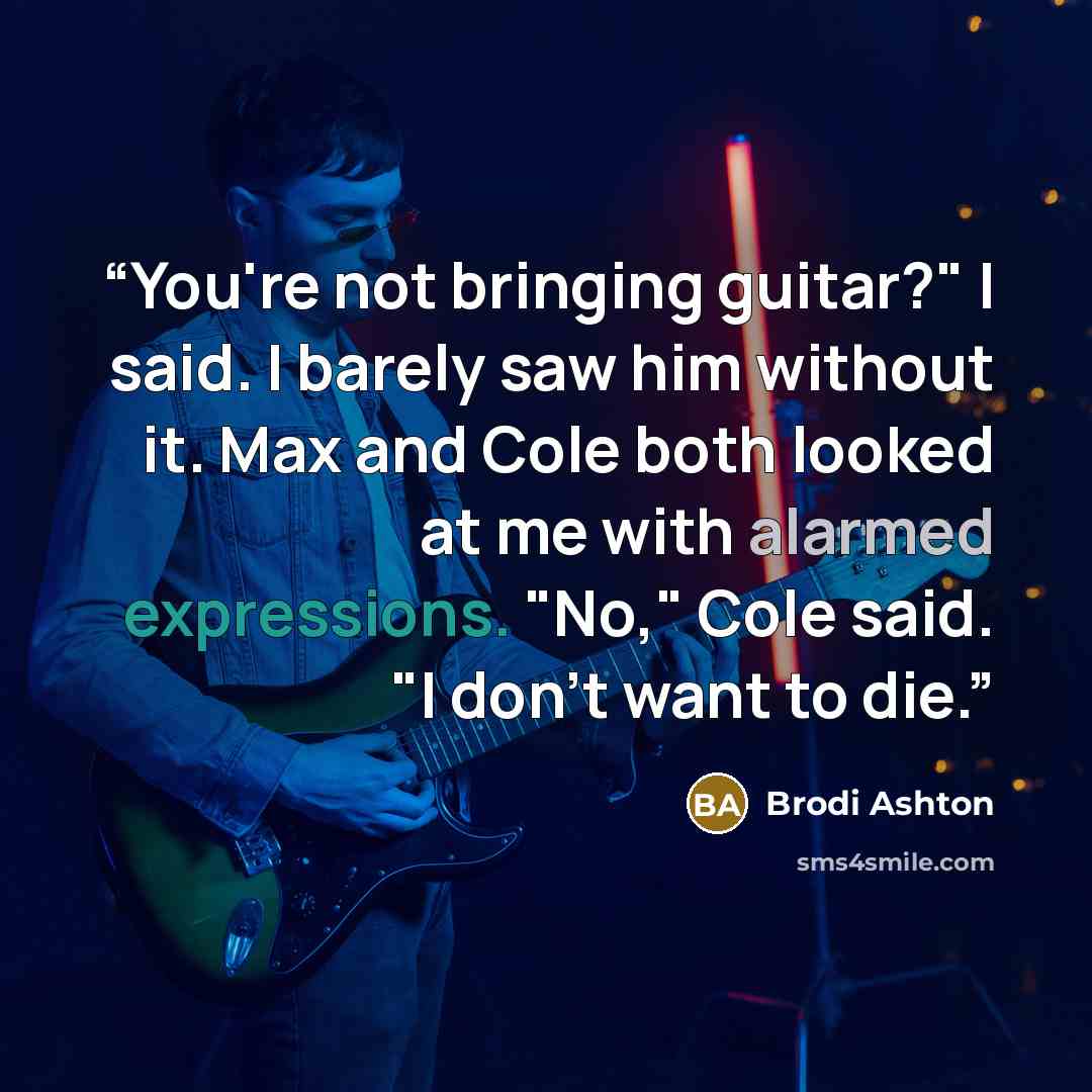 “You're not bringing guitar?" I said. I barely saw him without it. Max and Cole both looked at me with alarmed expressions. "No," Cole said. "I don't want to die.” quote by Brodi Ashton