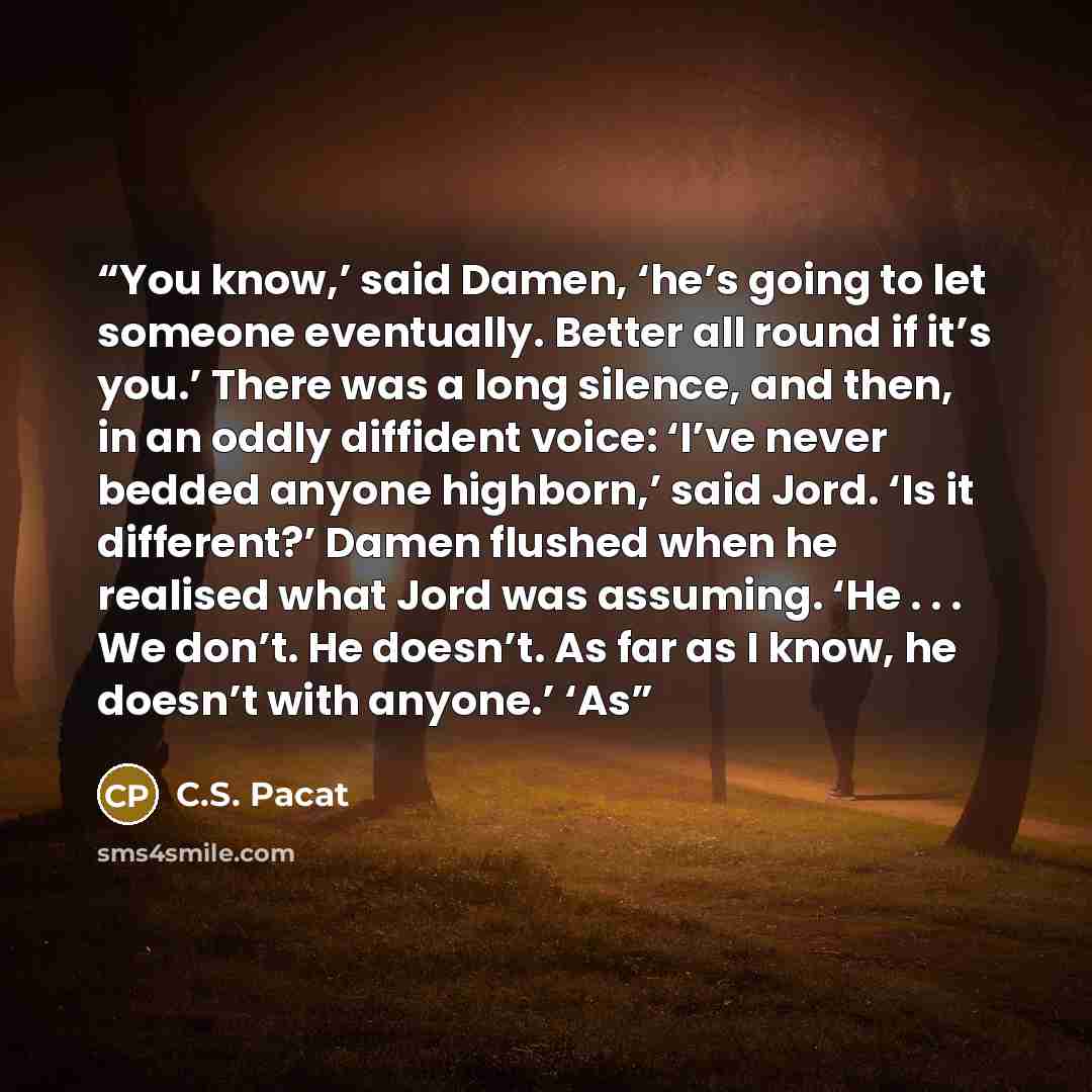“You know,’ said Damen, ‘he’s going to let someone eventually. Better all round if it’s you.’ There was a long silence, and then, in an oddly diffident voice: ‘I’ve never bedded anyone highborn,’ said Jord. ‘Is it different?’ Damen flushed when he realised what Jord was assuming. ‘He . . . We…” quote by C.S. Pacat