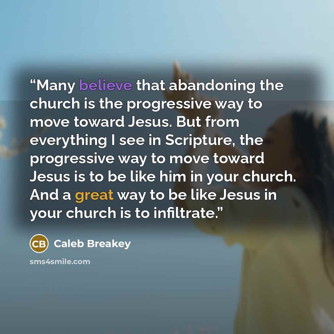 “Many believe that abandoning the church is the progressive way to move toward Jesus. But from everything I see in Scripture, the progressive way to move toward Jesus is to be like him in your church. And a great way to be like Jesus in your church is to infiltrate.” quote by Caleb Breakey
