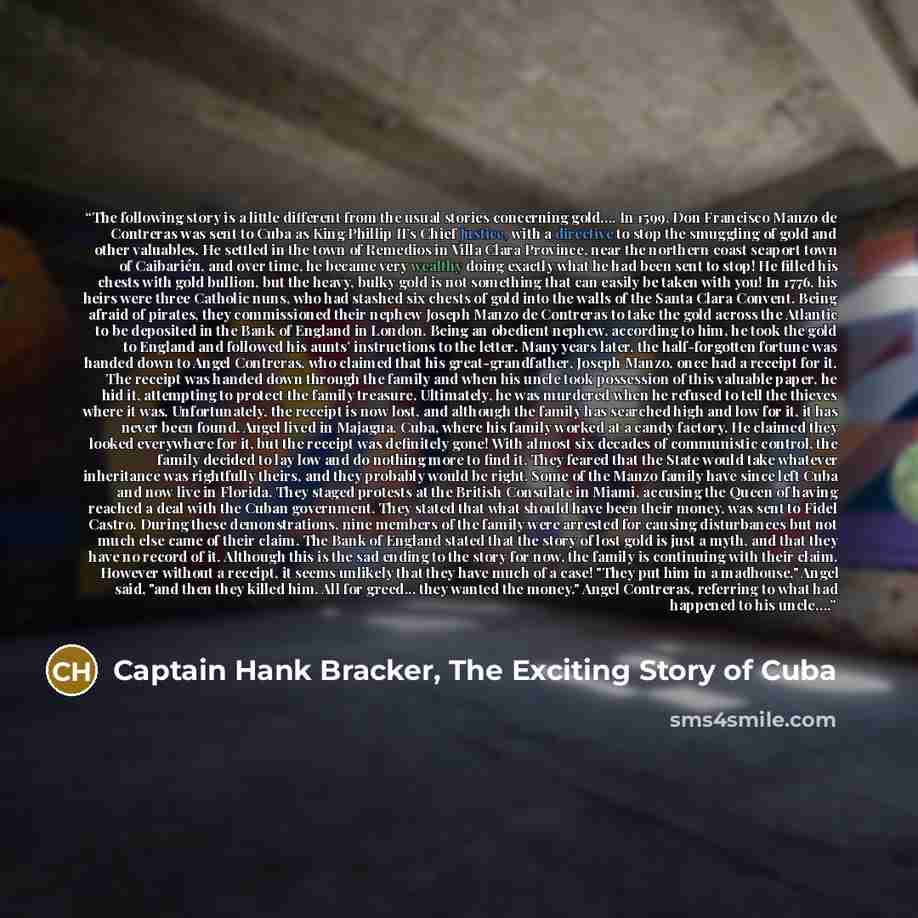 “The following story is a little different from the usual stories concerning gold…. In 1599, Don Francisco Manzo de Contreras was sent to Cuba as King Phillip II’s Chief Justice, with a directive to stop the smuggling of gold and other valuables. He settled in the town of Remedios in Villa Clara…” quote by Captain Hank Bracker, The Exciting Story of Cuba