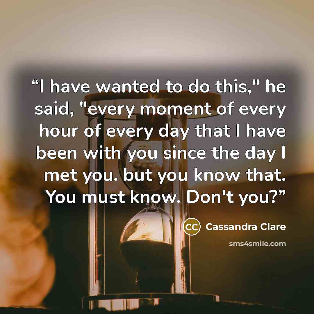 “I have wanted to do this," he said, "every moment of every hour of every day that I have been with you since the day I met you. but you know that. You must know. Don't you?” quote by Cassandra Clare