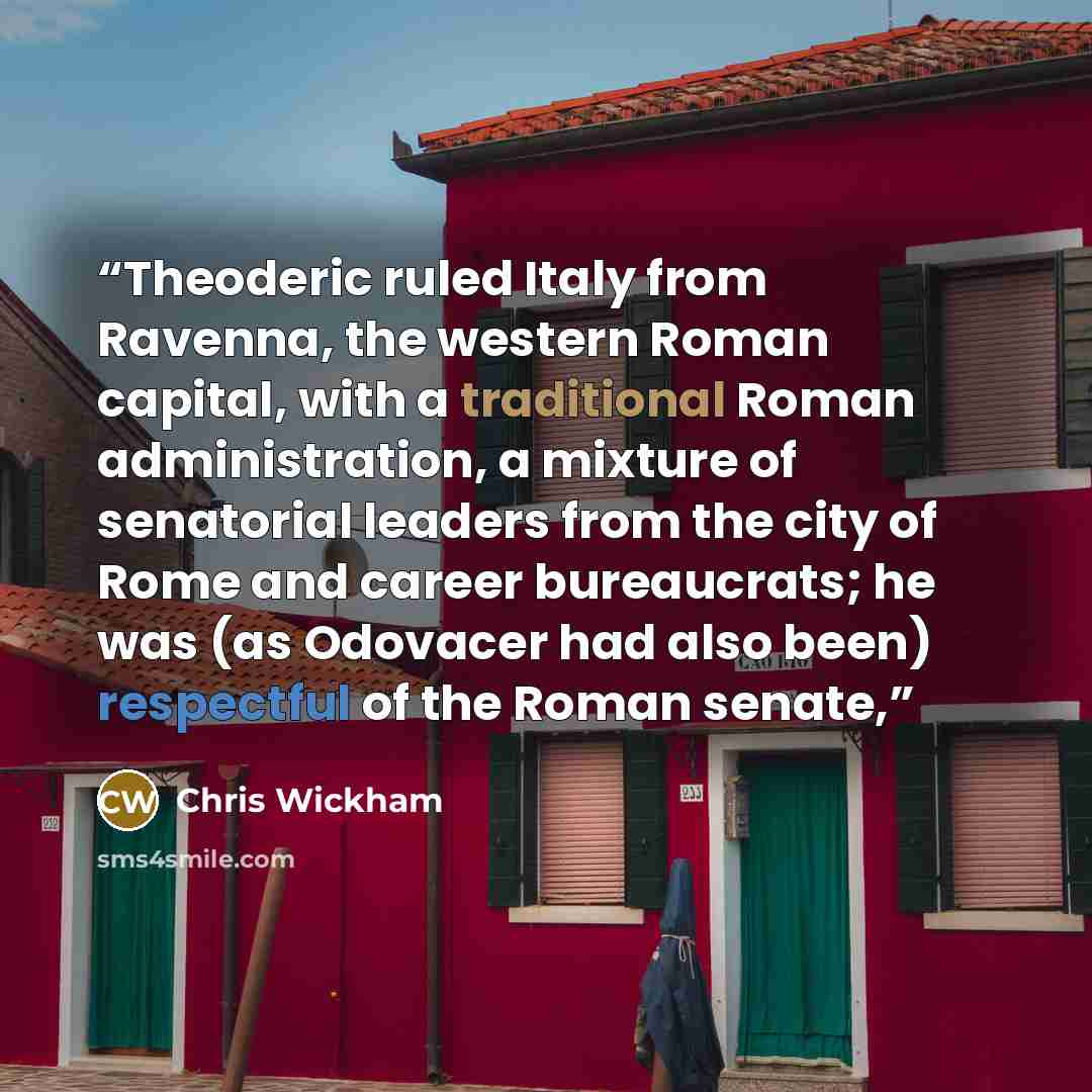 “Theoderic ruled Italy from Ravenna, the western Roman capital, with a traditional Roman administration, a mixture of senatorial leaders from the city of Rome and career bureaucrats; he was (as Odovacer had also been) respectful of the Roman senate,” quote by Chris Wickham