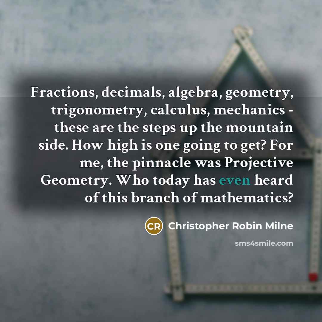 “Fractions, decimals, algebra, geometry, trigonometry, calculus, mechanics - these are the steps up the mountain side. How high is one going to get? For me, the pinnacle was Projective Geometry. Who today has even heard of this branch of mathematics?” quote by Christopher Robin Milne