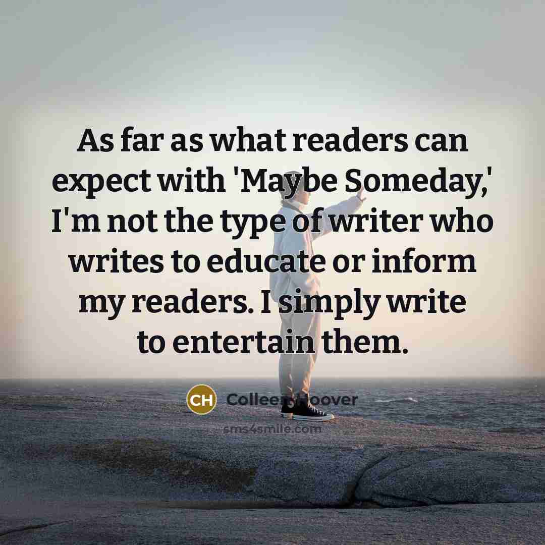 “As far as what readers can expect with 'Maybe Someday,' I'm not the type of writer who writes to educate or inform my readers. I simply write to entertain them.” quote by Colleen Hoover