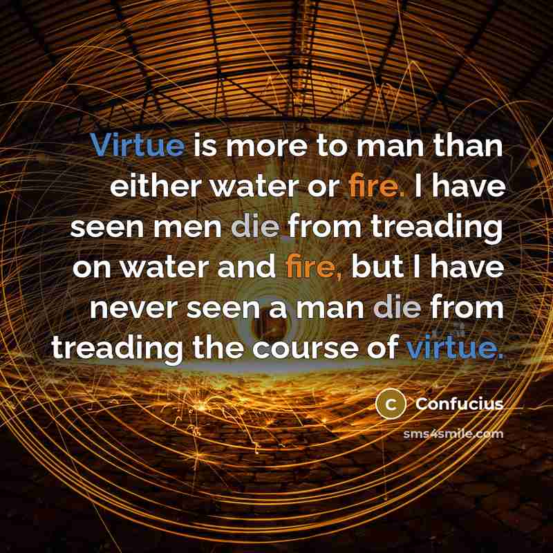 “Virtue is more to man than either water or fire. I have seen men die from treading on water and fire, but I have never seen a man die from treading the course of virtue.” quote by Confucius
