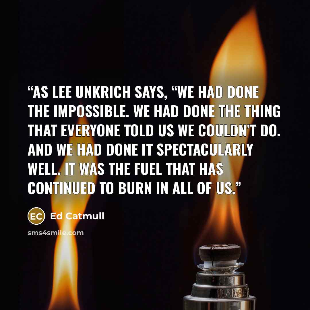 “As Lee Unkrich says, “We had done the impossible. We had done the thing that everyone told us we couldn’t do. And we had done it spectacularly well. It was the fuel that has continued to burn in all of us.” quote by Ed Catmull