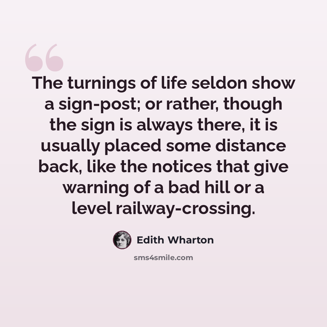 “The turnings of life seldon show a sign-post; or rather, though the sign is always there, it is usually placed some distance back, like the notices that give warning of a bad hill or a level railway-crossing.” quote by Edith Wharton
