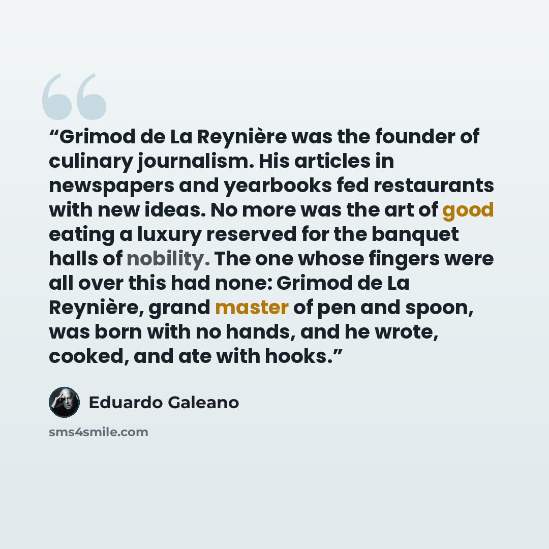 “Grimod de La Reynière was the founder of culinary journalism. His articles in newspapers and yearbooks fed restaurants with new ideas. No more was the art of good eating a luxury reserved for the banquet halls of nobility. The one whose fingers were all over this had none: Grimod de La Reynière…” quote by Eduardo Galeano