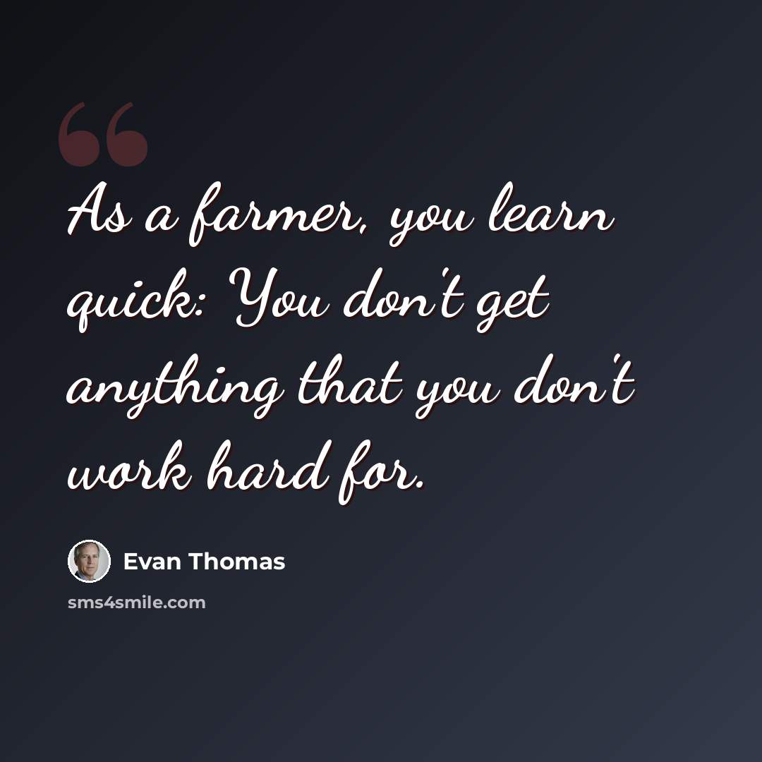 “As a farmer, you learn quick: You don't get anything that you don't work hard for.” quote by Evan Thomas