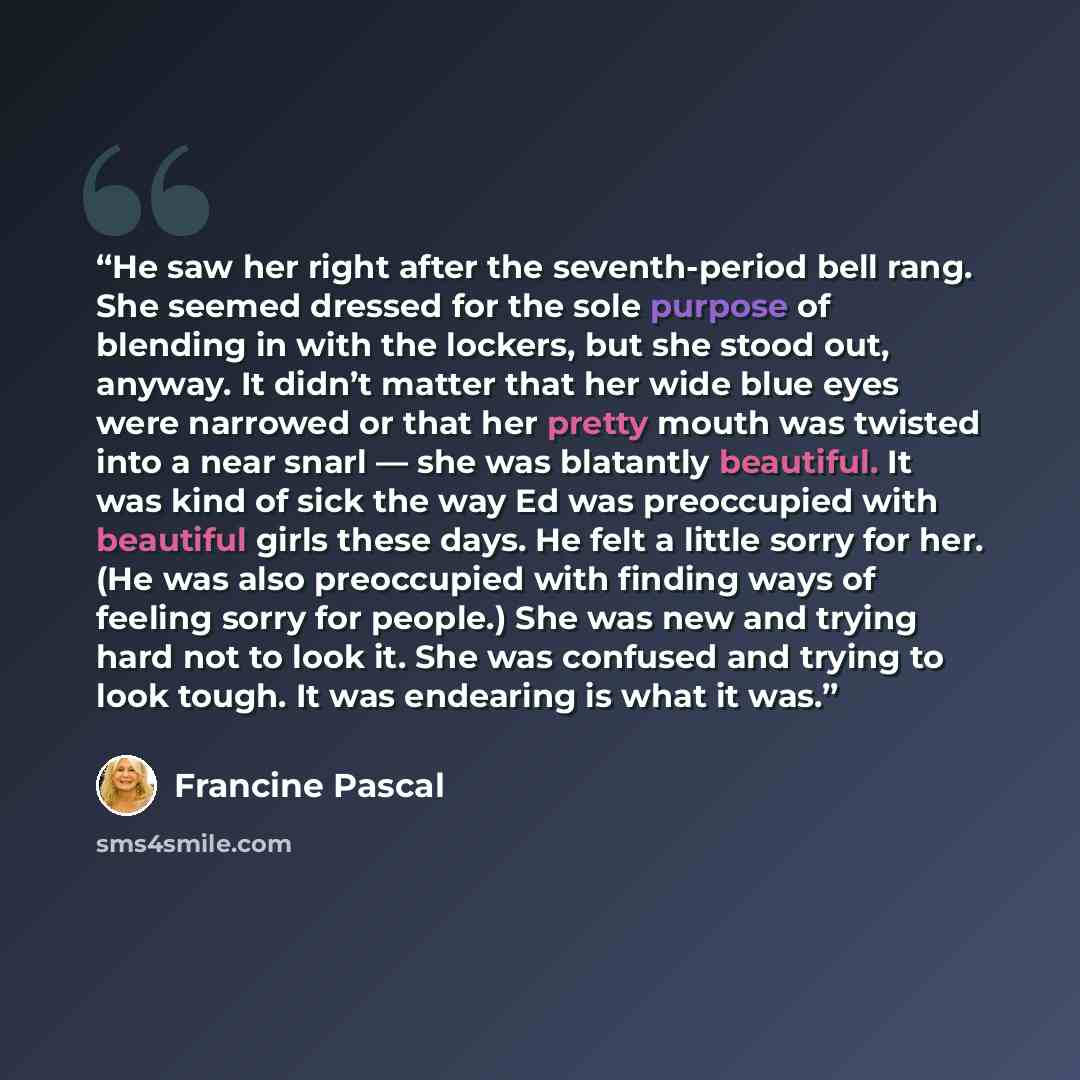 “He saw her right after the seventh-period bell rang. She seemed dressed for the sole purpose of blending in with the lockers, but she stood out, anyway. It didn’t matter that her wide blue eyes were narrowed or that her pretty mouth was twisted into a near snarl — she was blatantly beautiful. It…” quote by Francine Pascal