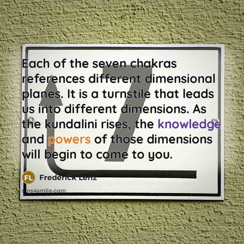 “Each of the seven chakras references different dimensional planes. It is a turnstile that leads us into different dimensions. As the kundalini rises, the knowledge and powers of those dimensions will begin to come to you.” quote by Frederick Lenz